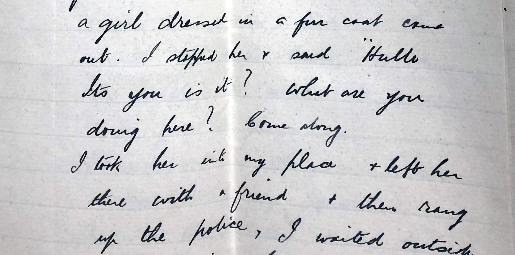 in black handwriting: a girl dressed in a fur coat came out. I stopped her and said "hello it's you is it? what are you doing here? Come along." I took her into my place and left her there with a friend and then rang up the police